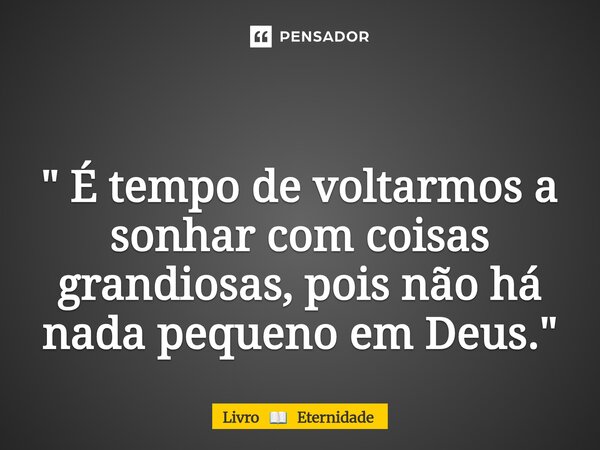 ⁠ " É tempo de voltarmos a sonhar com coisas grandiosas, pois não há nada pequeno em Deus. "... Frase de Livro  Eternidade.