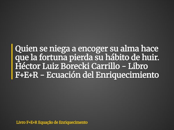 Quien se niega a encoger su alma hace que la fortuna pierda su hábito de huir. Héctor Luiz Borecki Carrillo - Libro F+E+R - Ecuación del Enriquecimiento... Frase de Livro FER Equação de Enriquecimento.