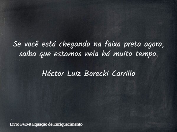 Se você está chegando na faixa preta agora, saiba que estamos nela há muito tempo. Héctor Luiz Borecki Carrillo... Frase de Livro FER Equação de Enriquecimento.