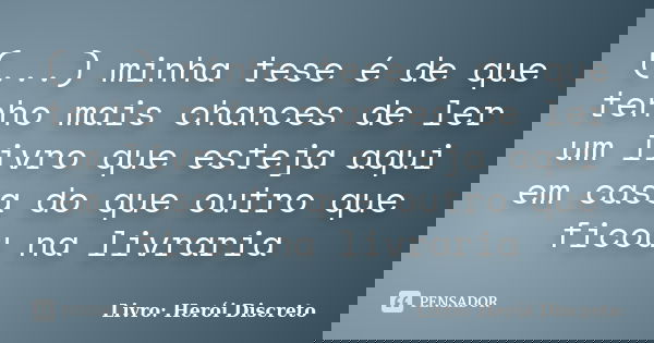 (...) minha tese é de que tenho mais chances de ler um livro que esteja aqui em casa do que outro que ficou na livraria... Frase de Livro: Herói Discreto.