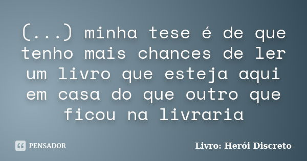 (...) minha tese é de que tenho mais chances de ler um livro que esteja aqui em casa do que outro que ficou na livraria... Frase de Livro: Herói Discreto.