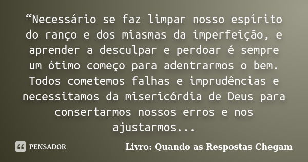 “Necessário se faz limpar nosso espírito do ranço e dos miasmas da imperfeição, e aprender a desculpar e perdoar é sempre um ótimo começo para adentrarmos o bem... Frase de Livro: Quando as Respostas Chegam.