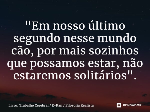 ⁠"Em nosso último segundo nesse mundo cão, por mais sozinhos que possamos estar, não estaremos solitários".... Frase de Livro: Trabalho Cerebral  E-Kan  Filosofia Realista.