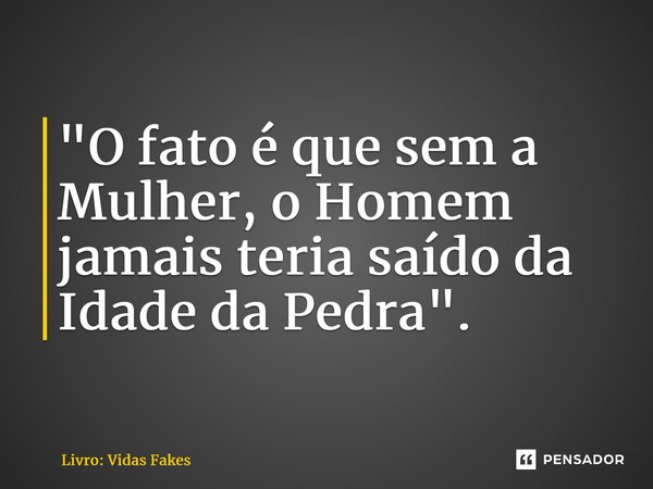 "O fato é que sem a Mulher, o Homem jamais teria saído da Idade da Pedra".... Frase de Livro: Vidas Fakes.