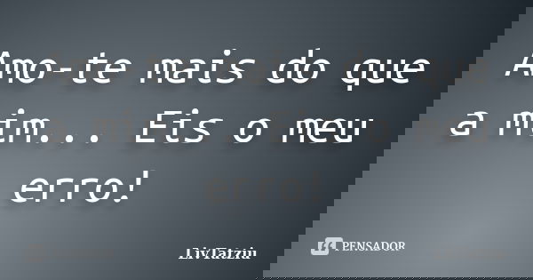 Amo-te mais do que a mim... Eis o meu erro!... Frase de LivTatziu.