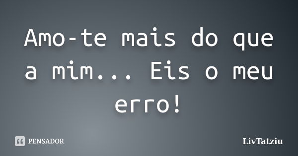 Amo-te mais do que a mim... Eis o meu erro!... Frase de LivTatziu.