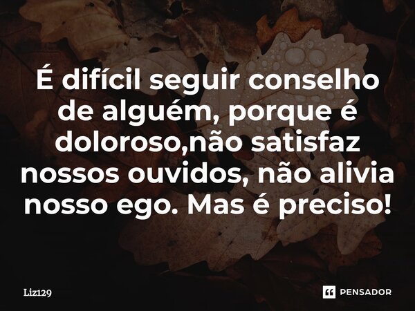 É difícil seguir conselho de alguém, porque é doloroso,não satisfaz nossos ouvidos, não alivia nosso ego. Mas é preciso!... Frase de Liz129.