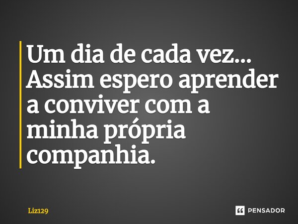 Um dia de cada vez... Assim espero aprender a conviver com a minha própria companhia.... Frase de Liz129.