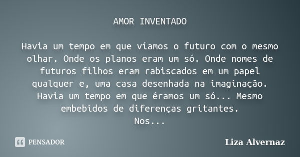 AMOR INVENTADO Havia um tempo em que víamos o futuro com o mesmo olhar. Onde os planos eram um só. Onde nomes de futuros filhos eram rabiscados em um papel qual... Frase de Liza Alvernaz.