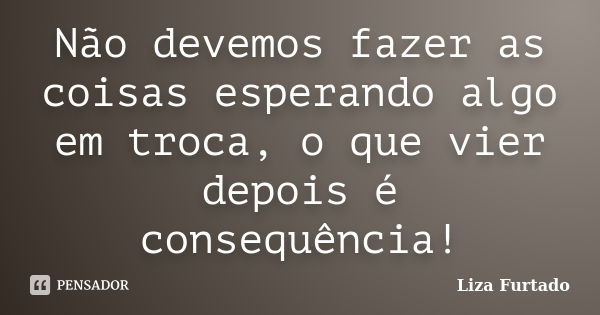 Não devemos fazer as coisas esperando algo em troca, o que vier depois é consequência!... Frase de Liza Furtado.