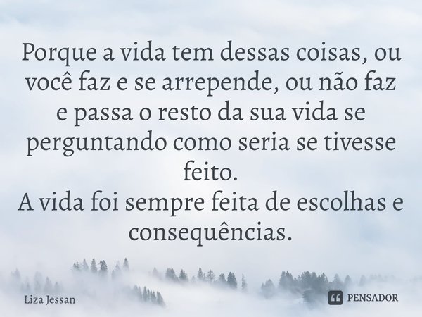 Porque a vida tem dessas coisas, ⁠⁠ou você faz e se arrepende, ou não faz e passa o resto da sua vida se perguntando como seria se tivesse feito.
A vida foi sem... Frase de Liza Jessan.
