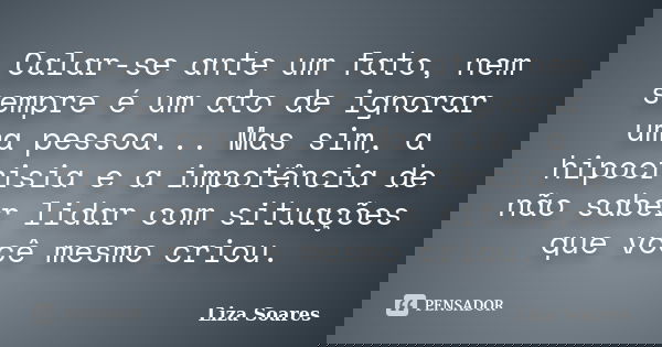 Calar-se ante um fato, nem sempre é um ato de ignorar uma pessoa... Mas sim, a hipocrisia e a impotência de não saber lidar com situações que você mesmo criou.... Frase de Liza Soares.