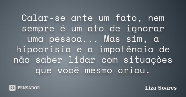 Calar-se ante um fato, nem sempre é um ato de ignorar uma pessoa... Mas sim, a hipocrisia e a impotência de não saber lidar com situações que você mesmo criou.... Frase de Liza Soares.