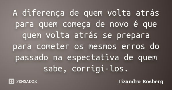 A diferença de quem volta atrás para quem começa de novo é que quem volta atrás se prepara para cometer os mesmos erros do passado na expectativa de quem sabe, ... Frase de Lizandro Rosberg.