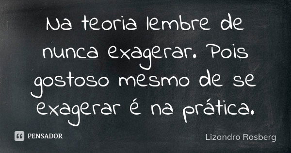 Na teoria lembre de nunca exagerar. Pois gostoso mesmo de se exagerar é na prática.... Frase de Lizandro Rosberg.