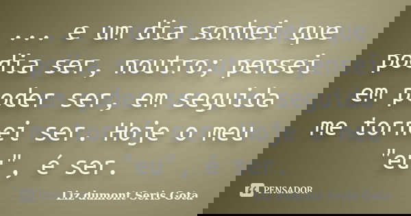 ... e um dia sonhei que podia ser, noutro; pensei em poder ser, em seguida me tornei ser. Hoje o meu "eu", é ser.... Frase de Liz dumont Seris Gota.