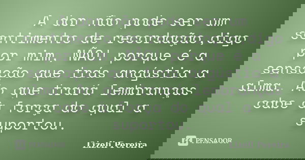 A dor não pode ser um sentimento de recordação,digo por mim, NÃO! porque é a sensação que trás angústia a alma. Ao que trará lembranças cabe à força do qual a s... Frase de Lizeli Pereira.