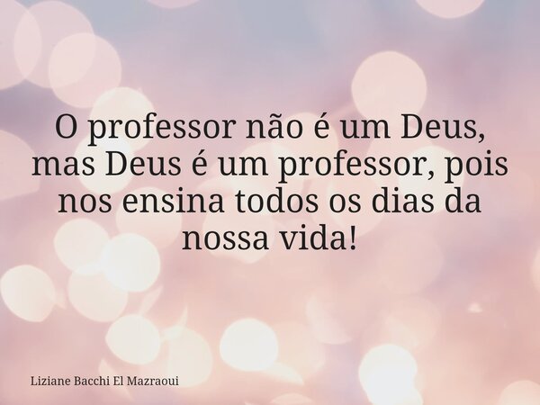 O professor não é um Deus, mas Deus é um professor, pois nos ensina todos os dias da nossa vida!... Frase de Liziane Bacchi El Mazraoui.