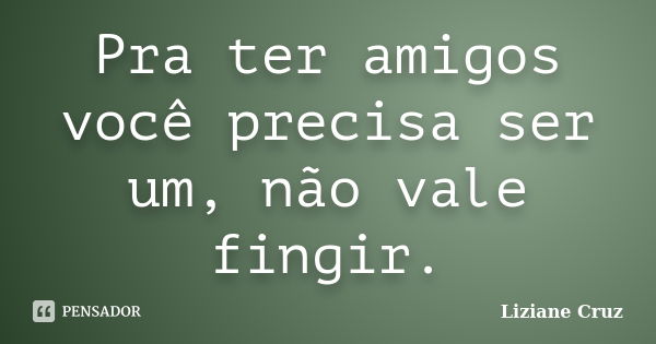 Pra ter amigos você precisa ser um, não vale fingir.... Frase de Liziane Cruz.