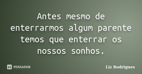 Antes mesmo de enterrarmos algum parente temos que enterrar os nossos sonhos.... Frase de Liz Rodrigues.