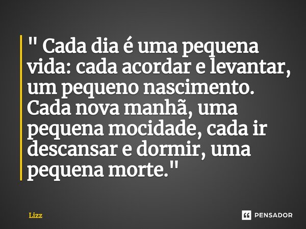 " Cada dia é uma pequena vida: cada acordar e levantar, um pequeno nascimento. Cada nova manhã, uma pequena mocidade, cada ir descansar e dormir, uma peque... Frase de lizz.