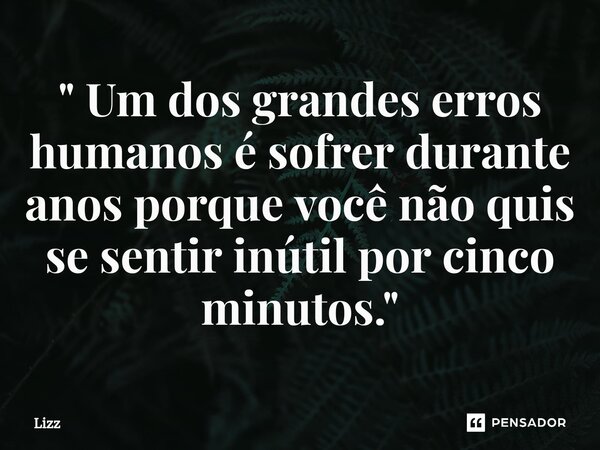 " Um dos grandes erros humanos é sofrer durante anos porque você não quis se sentir inútil por cinco minutos. "... Frase de lizz.