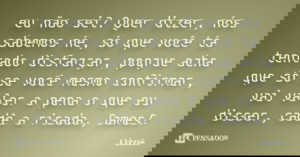 eu não sei? Quer dizer, nós sabemos né, só que você tá tentado disfarçar, poqrue acha que só se você mesmo confirmar, vai valer a pena o que eu disser, cadê a r... Frase de Lizzie.