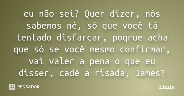 eu não sei? Quer dizer, nós sabemos né, só que você tá tentado disfarçar, poqrue acha que só se você mesmo confirmar, vai valer a pena o que eu disser, cadê a r... Frase de Lizzie.