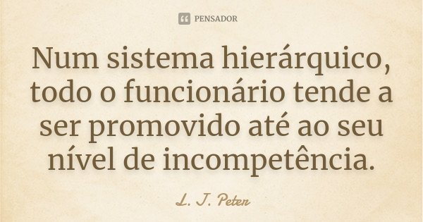 Num sistema hierárquico, todo o funcionário tende a ser promovido até ao seu nível de incompetência.... Frase de L. J. Peter.