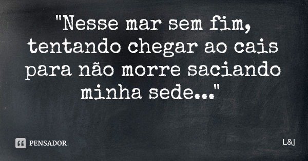 "Nesse mar sem fim, tentando chegar ao cais para não morre saciando minha sede..."... Frase de LJ.