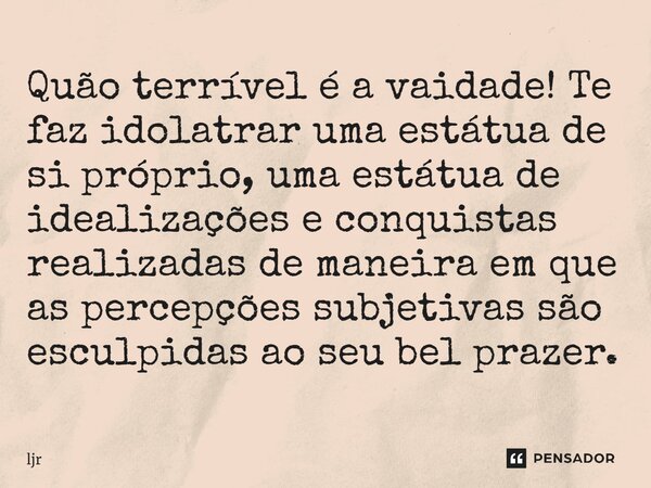 Quão terrível é a vaidade! Te faz idolatrar uma estátua de si próprio, uma estátua de idealizações e conquistas realizadas de maneira em que as percepções subje... Frase de ljr.