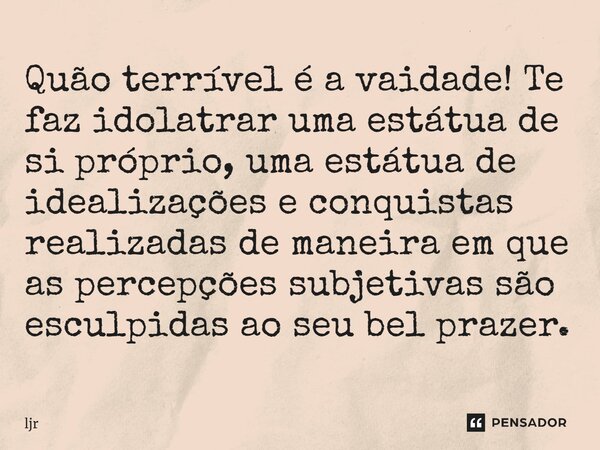 Quão terrível é a vaidade! Te faz idolatrar uma estátua de si próprio, uma estátua de idealizações e conquistas realizadas de maneira em que as percepções subje... Frase de ljr.