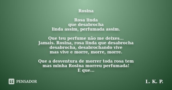 Rosina Rosa linda que desabrocha linda assim, perfumada assim. Que teu perfume não me deixes... Jamais. Rosina, rosa linda que desabrocha desabrocha, desabrocha... Frase de L. K. P..