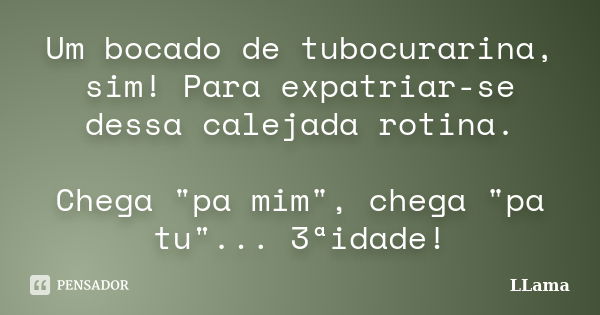 Um bocado de tubocurarina, sim! Para expatriar-se dessa calejada rotina. Chega "pa mim", chega "pa tu"... 3ªidade!... Frase de LLama.