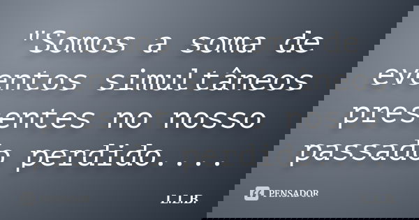 "Somos a soma de eventos simultâneos presentes no nosso passado perdido....... Frase de L.L.B..