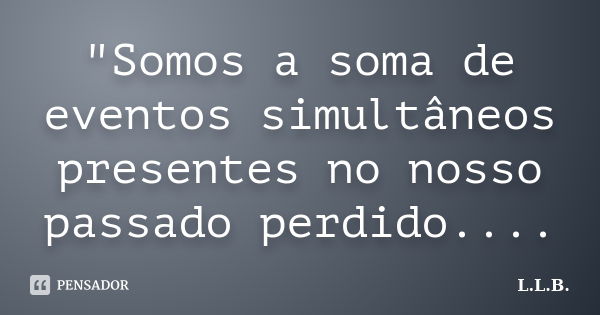 "Somos a soma de eventos simultâneos presentes no nosso passado perdido....... Frase de L.L.B..