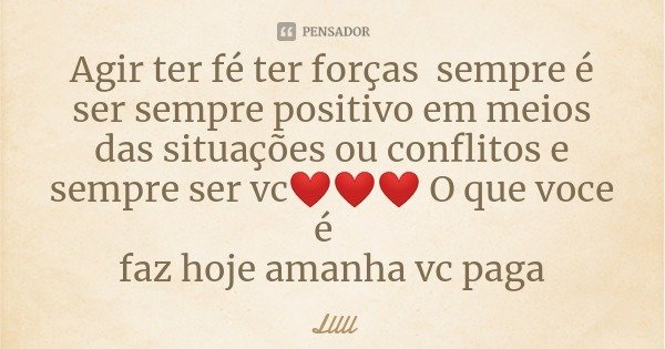 Agir ter fé ter forças sempre é ser sempre positivo em meios das situações ou conflitos e sempre ser vc❤❤❤ O que voce é faz hoje amanha vc paga... Frase de Lllll.