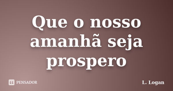 Que o nosso amanhã seja prospero... Frase de L. Logan.