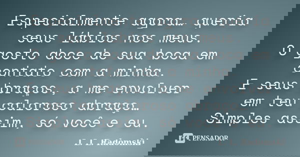 Especialmente agora… queria seus lábios nos meus. O gosto doce de sua boca em contato com a minha. E seus braços, a me envolver em teu caloroso abraço… Simples ... Frase de L. L. Radomski.