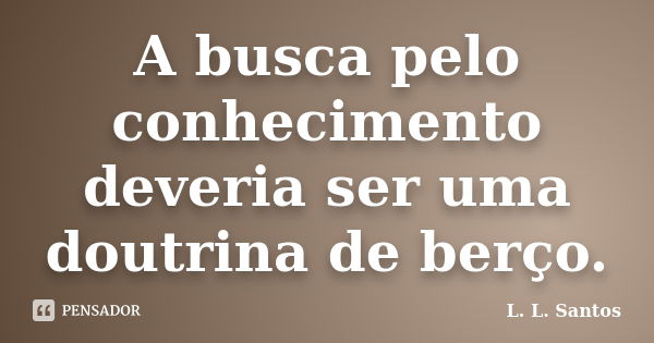 A busca pelo conhecimento deveria ser uma doutrina de berço.... Frase de L. L. Santos.