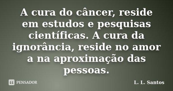 A cura do câncer, reside em estudos e pesquisas científicas. A cura da ignorância, reside no amor a na aproximação das pessoas.... Frase de L. L. Santos.