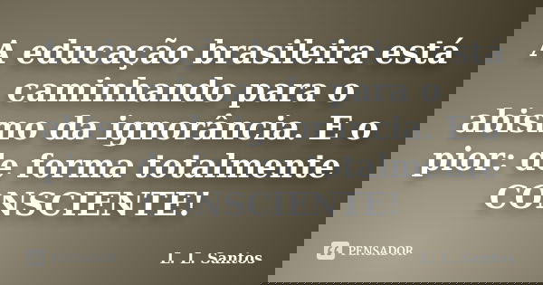 A educação brasileira está caminhando para o abismo da ignorância. E o pior: de forma totalmente CONSCIENTE!... Frase de L. L. Santos.
