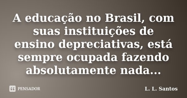 A educação no Brasil, com suas instituições de ensino depreciativas, está sempre ocupada fazendo absolutamente nada...... Frase de L. L. Santos.