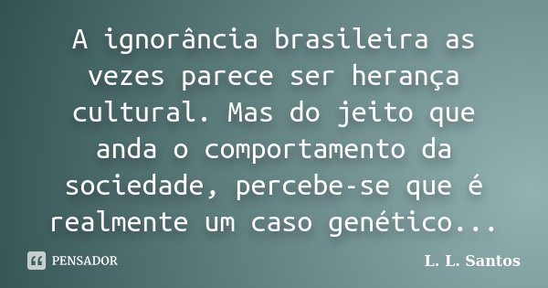 A ignorância brasileira as vezes parece ser herança cultural. Mas do jeito que anda o comportamento da sociedade, percebe-se que é realmente um caso genético...... Frase de L. L. Santos.