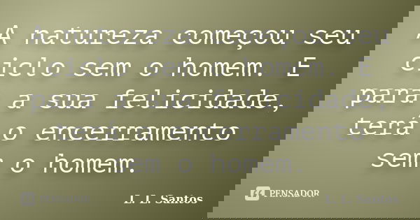 A natureza começou seu ciclo sem o homem. E para a sua felicidade, terá o encerramento sem o homem.... Frase de L. L. Santos.