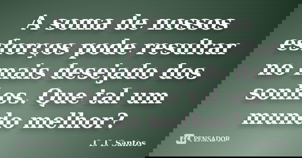 A soma de nossos esforços pode resultar no mais desejado dos sonhos. Que tal um mundo melhor?... Frase de L. L. Santos.