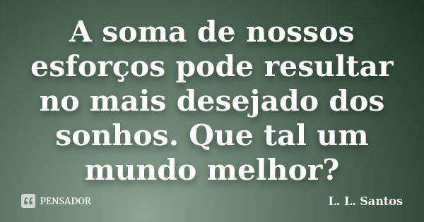 A soma de nossos esforços pode resultar no mais desejado dos sonhos. Que tal um mundo melhor?... Frase de L. L. Santos.