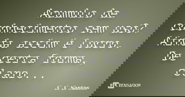 Acumulo de conhecimento sem uso? Ainda assim é lucro. De certa forma, claro...... Frase de L. L. Santos.
