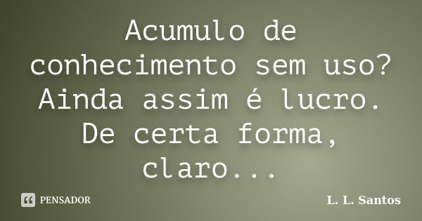 Acumulo de conhecimento sem uso? Ainda assim é lucro. De certa forma, claro...... Frase de L. L. Santos.