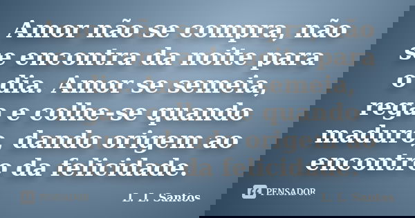 Amor não se compra, não se encontra da noite para o dia. Amor se semeia, rega e colhe-se quando maduro, dando origem ao encontro da felicidade.... Frase de L. L. Santos.